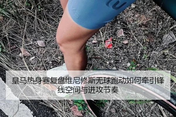 皇马热身赛复盘维尼修斯无球跑动如何牵引锋线空间与进攻节奏