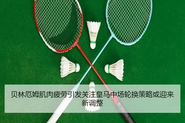 贝林厄姆肌肉疲劳引发关注皇马中场轮换策略或迎来新调整